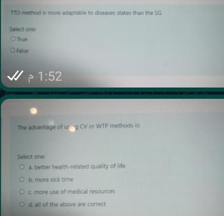 TTO method is more adaptable to diseases states than the SG
Select one:
O True
OFalse
V ? 1:52
The advantage of urg CV or WTP methods is:
Select one:
O a. better health-related quality of life
O b. more sick time
O c more use of medical resources
O d. all of the above are correct
