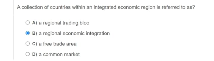 A collection of countries within an integrated economic region is referred to as?
O A) a regional trading bloc
B) a regional economic integration
O C) a free trade area
O D) a common market
