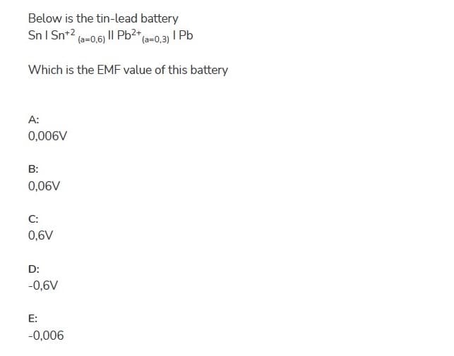 Below is the tin-lead battery
I Pb
Sn I Sn+2 (a=0,6) II Pb<* (a=0,3)
Which is the EMF value of this battery
A:
0,006V
B:
0,06V
C:
0,6V
D:
-0,6V
E:
-0,006
