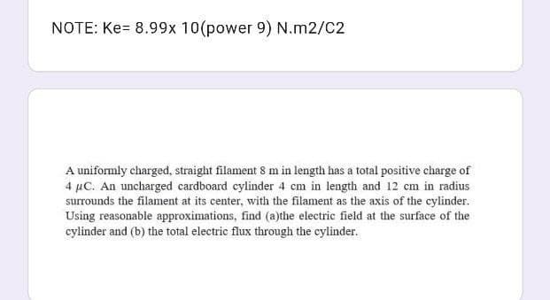 NOTE: Ke= 8.99x 10(power 9) N.m2/C2
A uniformly charged, straight filament 8 m in length has a total positive charge of
4 µC. An uncharged cardboard cylinder 4 cm in length and 12 cm in radius
surrounds the filament at its center, with the filament as the axis of the cylinder.
Using reasonable approximations, find (a)the electric field at the surface of the
cylinder and (b) the total electric flux through the cylinder.
