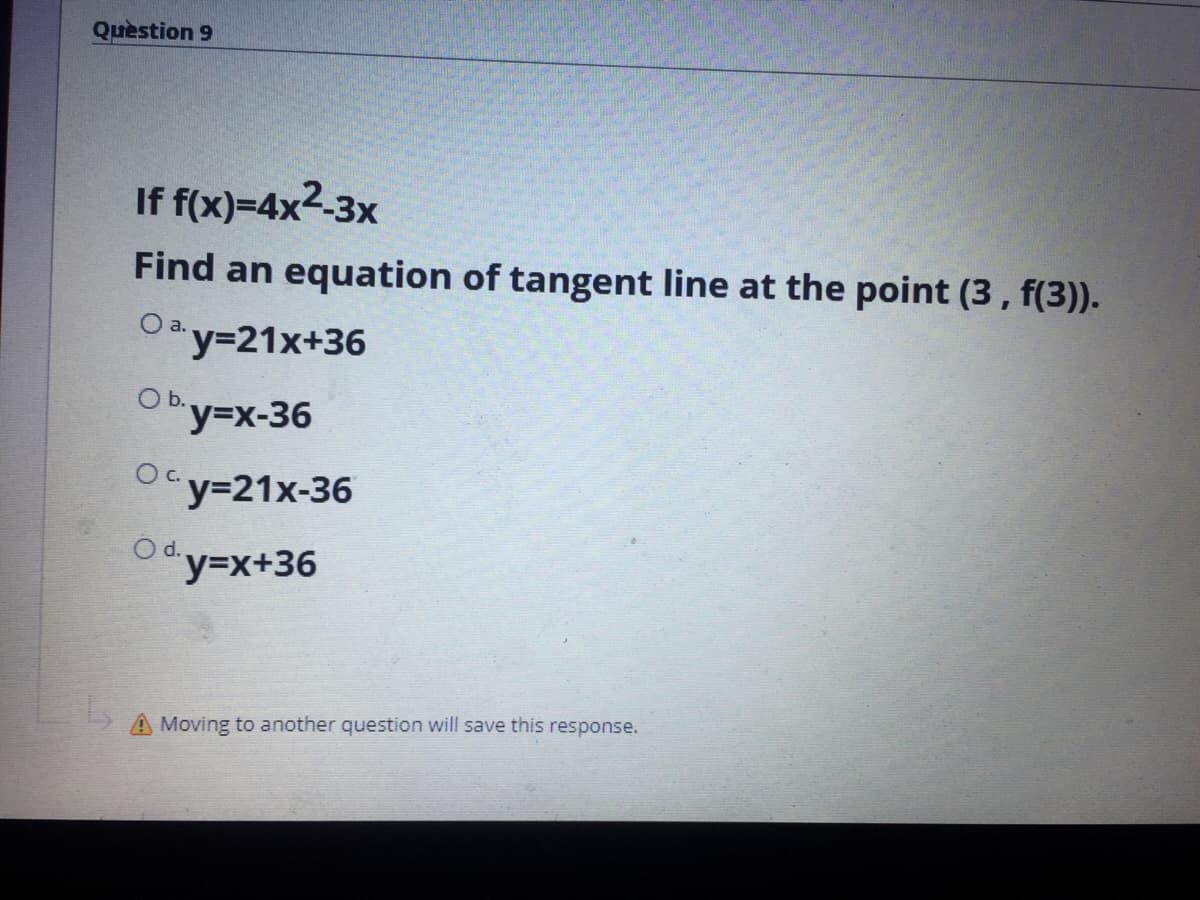 Quèstion 9
If f(x)=4x2-3x
Find an equation of tangent line at the point (3, f(3)).
O a.
y321x+36
O b.
y%3Dx-36
Ocy=21x-36
d.
Y3DX+36
A Moving to another question will save this response.
