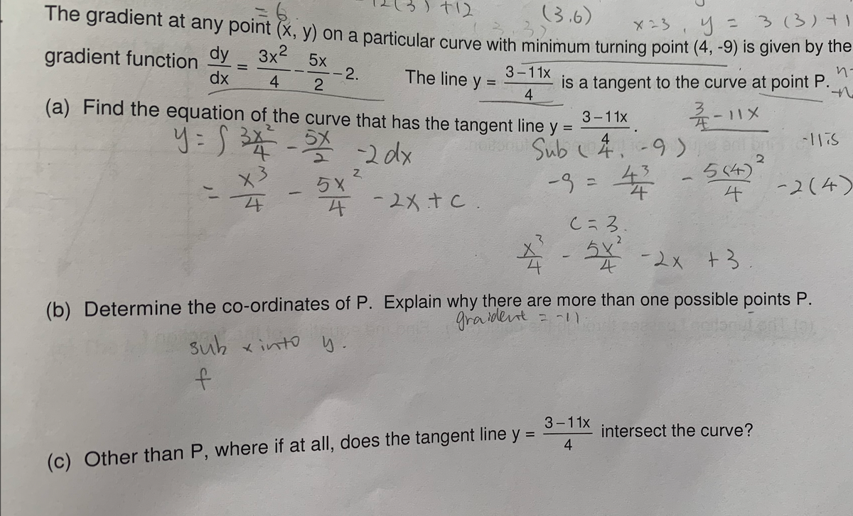 t12
The gradient at any point (x, y) on a particular curve with minimum turning point (4, -9) is given by the
(3.6)
3.
X23
3(3)41
gradient function
dx
dy
3x2 5x
--2.
The line y
3-11x
is a tangent to the curve at point P.
4
4
(a) Find the equation of the curve that has the tangent line
杀-1x
onu Sub .-9). elis
3-11x
y:5年-
y =
4
22dx
2.
5S4)
らX
-83=
4.
-2(4)
%3D
4-2X+c.
Cころ
5x
-2x +3
(b) Determine the co-ordinates of P. Explain why there are more than one possible points P.
graidlet = -
suh xinto y.
t.
3-11x
intersect the curve?
4
(c) Other than P, where if at all, does the tangent line y =
