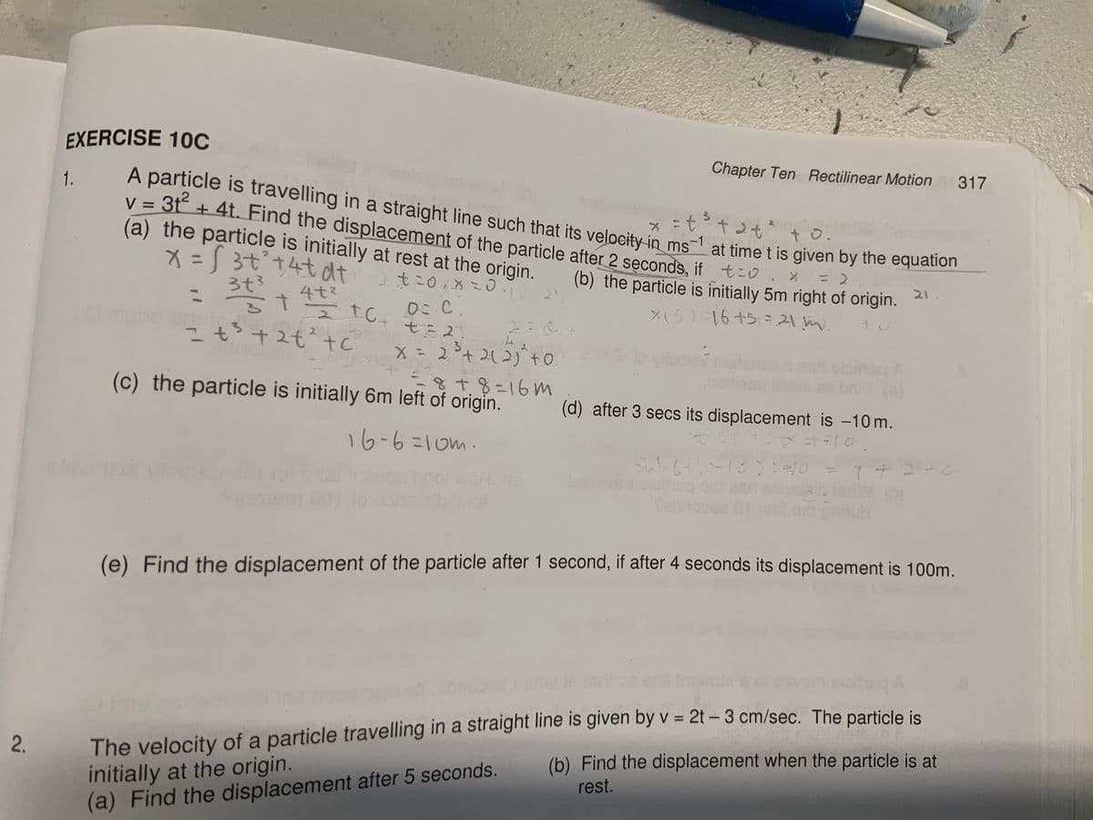 EXERCISE 10C
Chapter Ten Rectilinear Motion 317
A particle is travelling in a straight line such that its veloeity in -1 at time t is given by the equation
v = 3t + 4t. Find the displacement of the particle after 2 sęconds, if t-0. %
(a) the particle is initially at rest at the origin.
1.
tナ2セ
t o.
ms
メ= 3tナ4t dt
まこ0 こ0.
(b) the particle is initially 5m right of origin.
21
ろt3
%3D
4t3
15) 16+5 = m.
0:C.
t= 2.
x=2°+212)to
2:0.
+2t²+c
nd
(s)
818%=16m
(c) the particle is initially 6m left of origin.
(d) after 3 secs its displacement is -10 m.
16-6こ10m.
bol
(e) Find the displacement of the particle after 1 second, if after 4 seconds its displacement is 100m.
The velocity of a particle travelling in a straight line is given by v = 2t – 3 cm/sec. The particle is
initially at the origin.
(a) Find the displacement after 5 seconds.
(b) Find the displacement when the particle is at
rest.
2.
