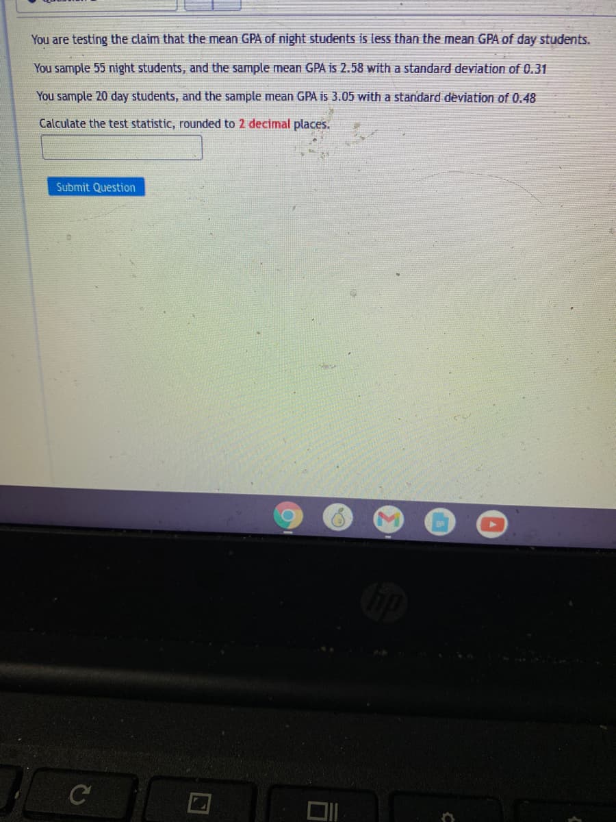 You are testing the claim that the mean GPA of night students is less than the mean GPA of day students.
You sample 55 night students, and the sample mean GPA is 2.58 with a standard deviation of 0.31
You sample 20 day students, and the sample mean GPA is 3.05 with a standard deviation of 0.48
Calculate the test statistic, rounded to 2 decimal places.
Submit Question
