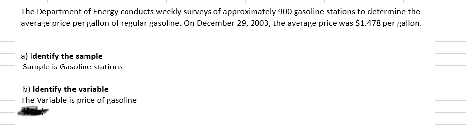 The Department of Energy conducts weekly surveys of approximately 900 gasoline stations to determine the
average price per gallon of regular gasoline. On December 29, 2003, the average price was $1.478 per gallon.
a) Identify the sample
Sample is Gasoline stations
b) Identify the variable
The Variable is price of gasoline
