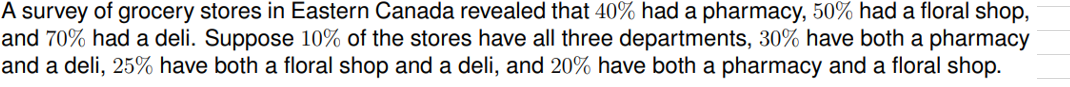 A survey of grocery stores in Eastern Canada revealed that 40% had a pharmacy, 50% had a floral shop,
and 70% had a deli. Suppose 10% of the stores have all three departments, 30% have both a pharmacy
and a deli, 25% have both a floral shop and a deli, and 20% have both a pharmacy and a floral shop.
