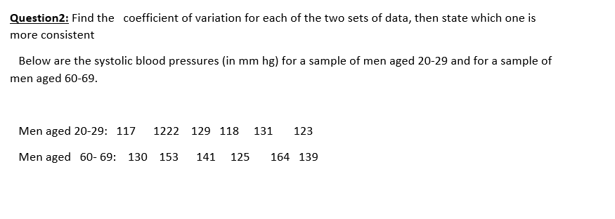 Question2: Find the coefficient of variation for each of the two sets of data, then state which one is
more consistent
Below are the systolic blood pressures (in mm hg) for a sample of men aged 20-29 and for a sample of
men aged 60-69.
Men aged 20-29: 117
1222 129 118
131
123
Men aged 60- 69: 130 153
141
125
164 139
