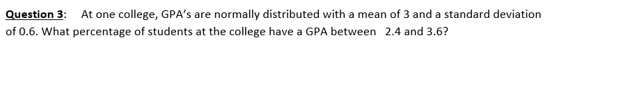 Question 3:
At one college, GPA's are normally distributed with a mean of 3 and a standard deviation
of 0.6. What percentage of students at the college have a GPA between 2.4 and 3.6?
