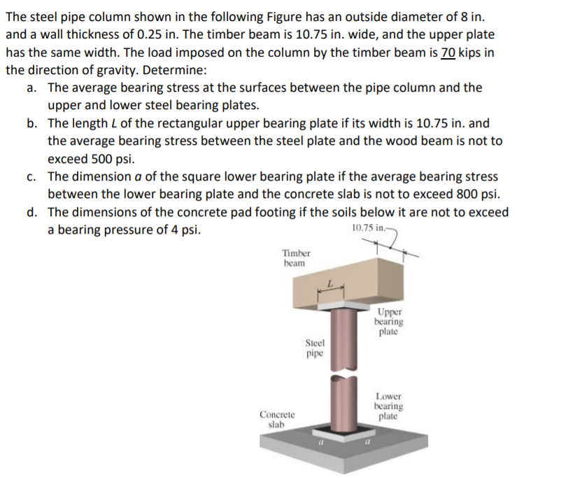 The steel pipe column shown in the following Figure has an outside diameter of 8 in.
and a wall thickness of 0.25 in. The timber beam is 10.75 in. wide, and the upper plate
has the same width. The load imposed on the column by the timber beam is 70 kips in
the direction of gravity. Determine:
a. The average bearing stress at the surfaces between the pipe column and the
upper and lower steel bearing plates.
b. The length L of the rectangular upper bearing plate if its width is 10.75 in. and
the average bearing stress between the steel plate and the wood beam is not to
exceed 500 psi.
c. The dimension a of the square lower bearing plate if the average bearing stress
between the lower bearing plate and the concrete slab is not to exceed 800 psi.
d. The dimensions of the concrete pad footing if the soils below it are not to exceed
a bearing pressure of 4 psi.
10.75 in.-
Timber
beam
Upper
bearing
plate
Steel
pipe
Lower
bearing
plate
Concrete
slab
