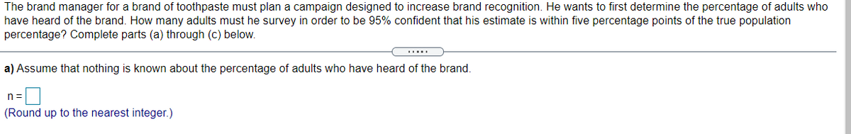 The brand manager for a brand of toothpaste must plan a campaign designed to increase brand recognition. He wants to first determine the percentage of adults who
have heard of the brand. How many adults must he survey in order to be 95% confident that his estimate is within five percentage points of the true population
percentage? Complete parts (a) through (c) below.
a) Assume that nothing is known about the percentage of adults who have heard of the brand.
n =
(Round up to the nearest integer.)
