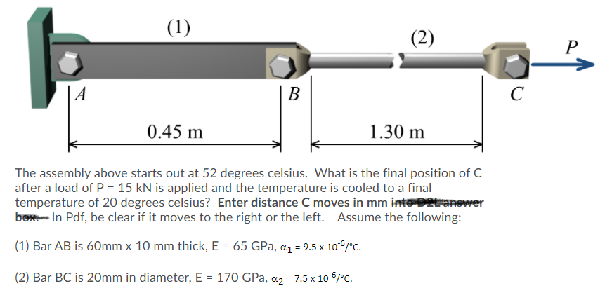 (1)
(2)
A
В
C
0.45 m
1.30 m
The assembly above starts out at 52 degrees celsius. What is the final position of C
after a load of P = 15 kN is applied and the temperature is cooled to a final
temperature of 20 degrees celsius? Enter distance C moves in mm inte D2branower
box- In Pdf, be clear if it moves to the right or the left. Assume the following:
(1) Bar AB is 60mm x 10 mm thick, E = 65 GPa, a1 = 9.5 x 106/°c.
(2) Bar BC is 20mm in diameter, E = 170 GPa, a2 = 7.5 x 106/°C.
