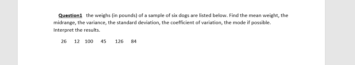 Question1 the weighs (in pounds) of a sample of six dogs are listed below. Find the mean weight, the
midrange, the variance, the standard deviation, the coefficient of variation, the mode if possible.
Interpret the results.
26
12 100
45
126
84
