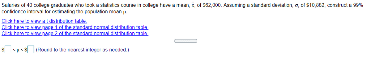 Salaries of 40 college graduates who took a statistics course in college have a mean, x, of $62,000. Assuming a standard deviation, o, of S10,882, construct a 99%
confidence interval for estimating the population mean p.
Click here to view a t distribution table.
Click here to view page 1 of the standard normal distribution table.
Click here to view page 2 of the standard normal distribution table.
$>l>
(Round to the nearest integer as needed.)
