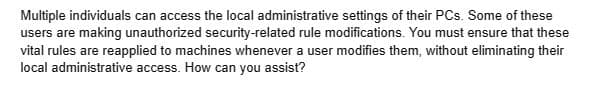 Multiple individuals can access the local administrative settings of their PCs. Some of these
users are making unauthorized security-related rule modifications. You must ensure that these
vital rules are reapplied to machines whenever a user modifies them, without eliminating their
local administrative access. How can you assist?