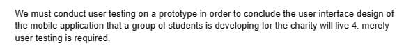 We must conduct user testing on a prototype in order to conclude the user interface design of
the mobile application that a group of students is developing for the charity will live 4. merely
user testing is required.