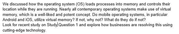 We discussed how the operating system (OS) loads processes into memory and controls their
location while they are running. Nearly all contemporary operating systems make use of virtual
memory, which is a well-liked and potent concept. Do mobile operating systems, in particular
Android and iOS, utilize virtual memory? If not, why not? What do they do if not?
Look for recent study on Study Question 1 and explore how businesses are resolving this using
cutting-edge technology.