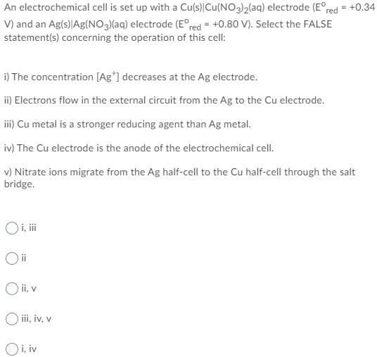 An electrochemical cell is set up with a Cu(s) Cu(NO3)2(aq) electrode (E°red = +0.34
V) and an Ag(s) Ag(NO3(aq) electrode (E°red = +0.80 V). Select the FALSE
statement(s) concerning the operation of this cell:
%3D
i) The concentration [Ag*] decreases at the Ag electrode.
ii) Electrons flow in the external circuit from the Ag to the Cu electrode.
ii) Cu metal is a stronger reducing agent than Ag metal.
iv) The Cu electrode is the anode of the electrochemical cell.
v) Nitrate ions migrate from the Ag half-cell to the Cu half-cell through the salt
bridge.
Oi, i
O ii, v
O ii, iv, v
Oi, iv
