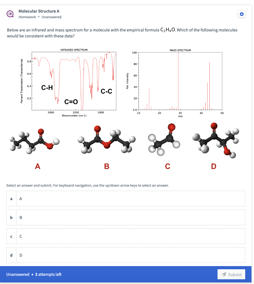 Molecular Structure A
Homework Unanswered
Below are an infrared and mass spectrum for a molecule with the empirical formula C₂H4O. Which of the following molecules
would be consistent with these data?
a A
b B
с
с
0.8
d D
0.6
0.4
0.2
C-H
A
3000
INFRARED SPECTRUM
C=O
2000
Wavenumber (cm-1)
C-C
Unanswered • 3 attempts left
1000
Rel. Intensity
100
80
60
40
Select an answer and submit. For keyboard navigation, use the up/down arrow keys to select an answer.
20
0.0
10
20
MASS SPECTRUM
30
m/z
40
sis of sh
B
C
50
D
Submit