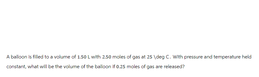 A balloon is filled to a volume of 1.50 L with 2.50 moles of gas at 25 \deg C. With pressure and temperature held
constant, what will be the volume of the balloon if 0.25 moles of gas are released?