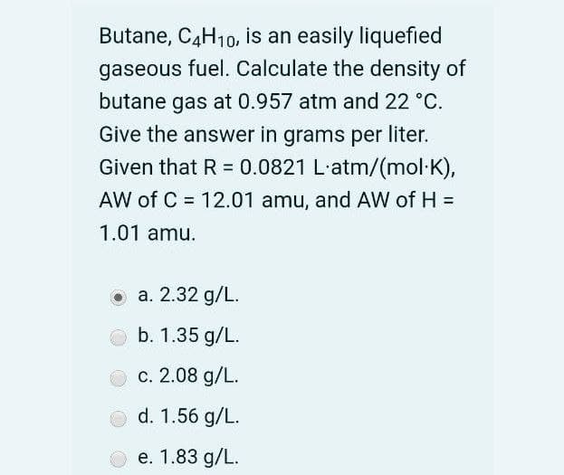 Butane, C4H10,
is an easily liquefied
gaseous fuel. Calculate the density of
butane gas at 0.957 atm and 22 °C.
Give the answer in grams per liter.
Given that R = 0.0821 L-atm/(mol K),
AW of C = 12.01 amu, and AW of H =
%3D
1.01 amu.
O a. 2.32 g/L.
b. 1.35 g/L.
c. 2.08 g/L.
d. 1.56 g/L.
O e. 1.83 g/L.
