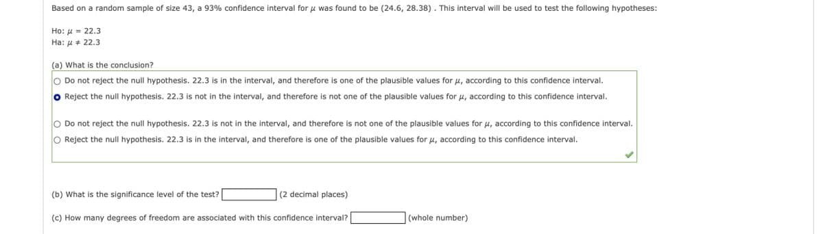 Based on a random sample of size 43, a 93% confidence interval for μ was found to be (24.6, 28.38). This interval will be used to test the following hypotheses:
Ho:= 22.3
Ha: 22.3
(a) What is the conclusion?
Do not reject the null hypothesis. 22.3 is in the interval, and therefore is one of the plausible values for μ, according to this confidence interval.
Reject the null hypothesis. 22.3 is not in the interval, and therefore is not one of the plausible values for μ, according to this confidence interval.
Do not reject the null hypothesis. 22.3 is not in the interval, and therefore is not one of the plausible values for μ, according to this confidence interval.
O Reject the null hypothesis. 22.3 is in the interval, and therefore is one of the plausible values for μ, according to this confidence interval.
(b) What is the significance level of the test?
(2 decimal places)
(c) How many degrees of freedom are associated with this confidence interval?
(whole number)