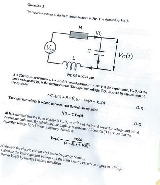 Question 3
The capacitor voltage of the RLC circuit depicted in Fig Q3 is denoted by V.(t).
R
(Vin
min
1(t)
Vc (t)
Fig. Q3 RLC circuit
R = 2000 ft is the resistance, L= 10 H is the inductance, C = 10³ F is the capacitance, Vin (t) is the
input voltage and I(t) is the electric current. The capacitor voltage Ve(t) is given by the solution of
the equation
10000
(s+5)(s + 100)²
LCVc(t) + RCVc(t) + Vc(t) = Vin(t)
The capacitor voltage is related to the current through the equation
1(t) = CVc(t)
(3.2)
a) It is assumed that the input voltage is Vin(t)= est and the initial capacitor voltage and initial
current are both zero. By calculating the Laplace Transform of Equation (3.1), show that the
capacitor voltage Vc(s) in the frequency domain is
Vc(s) =
Calculate the electric current I(s) in the frequency domain.
Calculate the limit capacitor voltage and the limit electric current as t goes to infinity.
Derive Vc (t) by inverse Laplace transform.
(3.1)