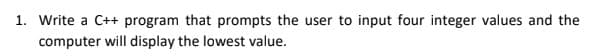 1. Write a C++ program that prompts the user to input four integer values and the
computer will display the lowest value.
