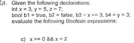 1. Given the following declarations:
int x = 3, y 5, z 7;
bool b1 = true, b2 = false, b3 = x== 3, b4 y < 3;
evaluate the following Boolean expressions:
%3D
c) x>= 0 && x < 2
