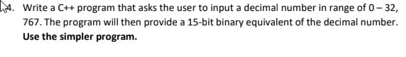 haA. Write a C++ program that asks the user to input a decimal number in range of 0- 32,
767. The program will then provide a 15-bit binary equivalent of the decimal number.
Use the simpler program.
