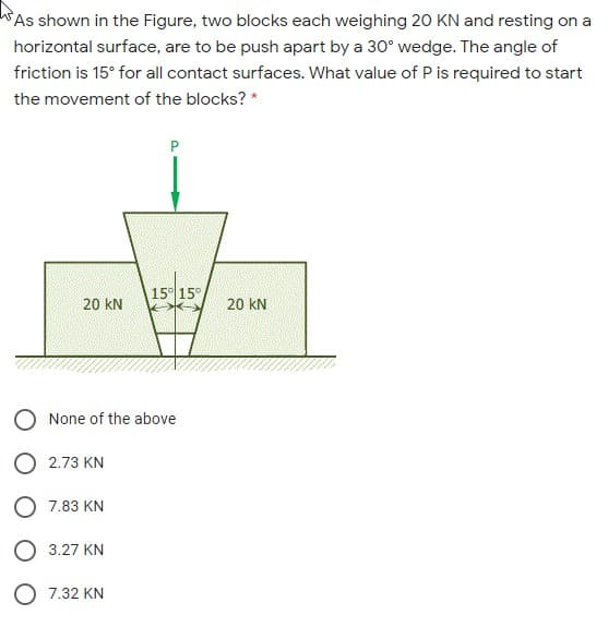 As shown in the Figure, two blocks each weighing 20 KN and resting on a
horizontal surface, are to be push apart by a 30° wedge. The angle of
friction is 15° for all contact surfaces. What value of P is required to start
the movement of the blocks? *
P
15° 15°
20 kN
20 kN
O None of the above
O 2.73 KN
O 7.83 KN
O 3.27 KN
O 7.32 KN
