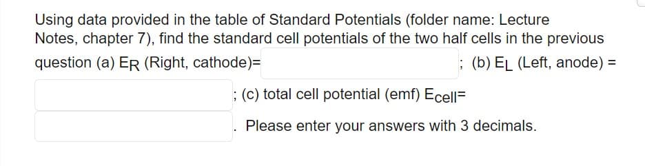 Using data provided in the table of Standard Potentials (folder name: Lecture
Notes, chapter 7), find the standard cell potentials of the two half cells in the previous
question (a) ER (Right, cathode)=
; (b) EL (Left, anode) =
; (c) total cell potential (emf) Ecell=
Please enter your answers with 3 decimals.