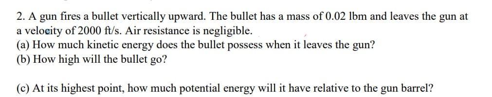 2. A gun fires a bullet vertically upward. The bullet has a mass of 0.02 lbm and leaves the gun at
a velocity of 2000 ft/s. Air resistance is negligible.
(a) How much kinetic energy does the bullet possess when it leaves the gun?
(b) How high will the bullet go?
(c) At its highest point, how much potential energy will it have relative to the gun
barrel?