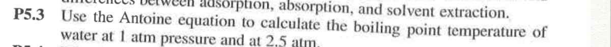 usörption, absorption, and solvent extraction.
P5.3 Use the Antoine equation to calculate the boiling point temperature of
water at 1 atm pressure and at 2,5 atm.
