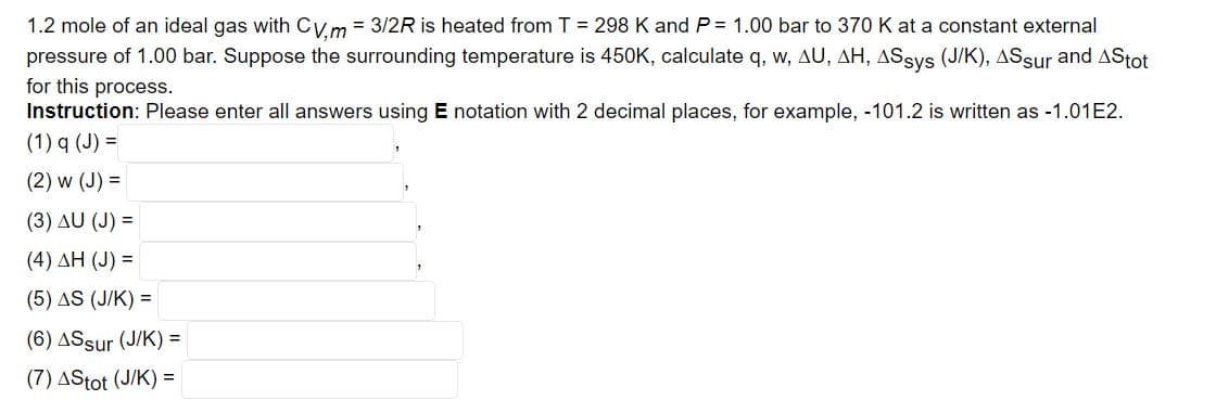 1.2 mole of an ideal gas with CV,m = 3/2R is heated from T = 298 K and P= 1.00 bar to 370 K at a constant external
pressure of 1.00 bar. Suppose the surrounding temperature is 450K, calculate q, w, AU, AH, ASsys (J/K), ASsur and AStot
for this process.
Instruction: Please enter all answers using E notation with 2 decimal places, for example, -101.2 is written as -1.01E2.
(1) q (J) =
(2) w (J) =
(3) AU (J) =
(4) ΔΗ (J) =
(5) AS (J/K) =
(6) AS sur (J/K) =
(7) AStot (J/K) =