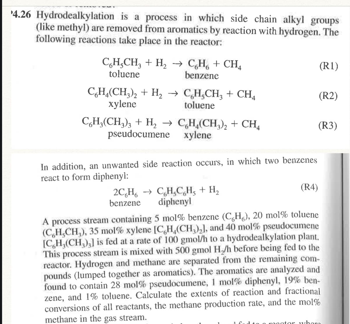 '4.26 Hydrodealkylation is a process in which side chain alkyl groups
(like methyl) are removed from aromatics by reaction with hydrogen. The
following reactions take place in the reactor:
C,H,CH, + H, → C,H, + CH,
toluene
(R1)
benzene
CH,(CH,), + H, → C,H;CH; + CH,
xylene
(R2)
toluene
C,H,(CH,), + H, → CH,(CH,), + CH,
pseudocumene xylene
(R3)
In addition, an unwanted side reaction occurs, in which two benzenes
react to form diphenyl:
(R4)
2C,H, → C,H,C,H, + H,
diphenyl
benzene
A process stream containing 5 mol% benzene (CgH), 20 mol% toluene
(C,H,CH,), 35 mol% xylene [C,H,(CH,),], and 40 mol% pseudocumene
[C,H,(CH,),] is fed at a rate of 100 gmol/h to a hydrodealkylation plant.
This process stream is mixed with 500 gmol H,/h before being fed to the
reactor. Hydrogen and methane are separated from the remaining com-
pounds (lumped together as aromatics). The aromatics are analyzed and
found to contain 28 mol% pseudocumene, 1 mol% diphenyl, 19% ben-
zene, and 1% toluene. Calculate the extents of reaction and fractional
conversions of all reactants, the methane production rate, and the mol%
methane in the gas stream.
