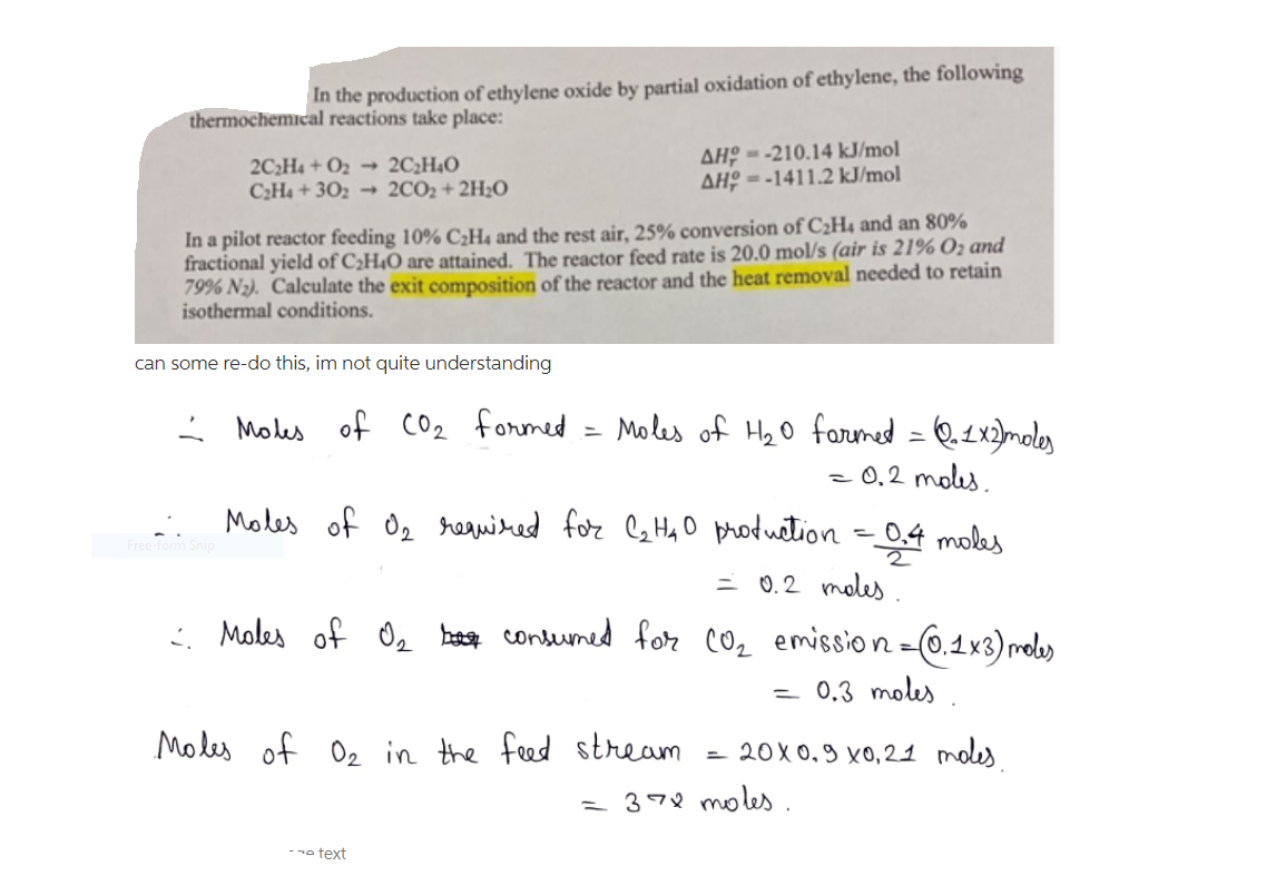 In the production of ethylene oxide by partial oxidation of ethylene, the following
thermochemical reactions take place:
2C2H4 + O2 → 2C¿H40
C2H4 + 302 → 2CO2+ 2H2O
ΔH우--210.14 kJ/mol
ΔHρ=-1411.2 kJ/mol
In a pilot reactor feeding 10% C¿H4 and the rest air, 25% conversion of C2H4 and an 80%
fractional yield of C¿H4O are attained. The reactor feed rate is 20.0 mol/s (air is 21% O2 and
79% N2). Calculate the exit composition of the reactor and the heat removal needed to retain
isothermal conditions.
can some re-do this, im not quite understanding
Moles of Co2 formed
Moles of Hz0 forumed = Q.2x)moles
- 0,2 moles.
Moles of Oz reauired for Cz Ha O production =0,4 moles
= 0.2 moles.
: Moles of Oz besot contumed for cOz emission=0.1×3) rele)
= 0,3 moles
Modes of Oz in the feed
stream
20X0,9 x0,21 moles
= 378 moles.
- o text
