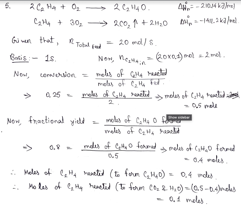 2 Ca Hy + O,
> 2 C2 H4 O.
Ain= -210.14 kaJrmo)
C2H4 + 302
200, ↑ + 2H20
DHp = -1411.2 kalmol
Gui nen that,
20 mol/ S.
Total
Feed
Basis :
1s.
Now, negHain
Rox0.1) mol = 2 mol.
moles of GH4 eacted
moles of C, H4 fed.
moles of CHq reacted
Now,
conversion
=
moles of CH4 raseted el
= 0,5 mole
0, 25
2.
Now, fractional yield
moles of C,H4 0 torum
Show sidebar
moles of C2H4 rearted
modes of Cetta o formed
moles of Cata D formed
0.4 moles.
Moles of l Ha heacted (to form C, HqD) = 0.4 moles.
Mo les of ez Hq reacted (to form co2 & H20) = (0.5 –0.4)moles
0, 8
0,5
:.
%3D
0,1 moles
5.
