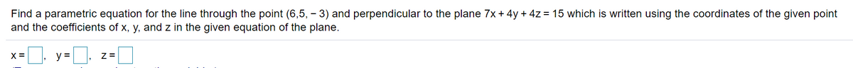 Find a parametric equation for the line through the point (6,5, - 3) and perpendicular to the plane 7x+ 4y + 4z = 15 which is written using the coordinates of the given point
and the coefficients of x, y, and z in the given equation of the plane.
X =
y =
Z =
