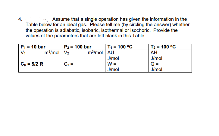 4.
Assume that a single operation has given the information in the
Table below for an ideal gas. Please tell me (by circling the answer) whether
the operation is adiabatic, isobaric, isothermal or isochoric. Provide the
values of the parameters that are left blank in this Table.
P1 = 10 bar
V =
T, = 100 °C
m/mol AU =
T2 = 100 °C
AH =
P2 = 100 bar
m3/mol V2 =
J/mol
J/mol
Cp = 5/2 R
Q =
J/mol
Cv =
W =
J/mol
