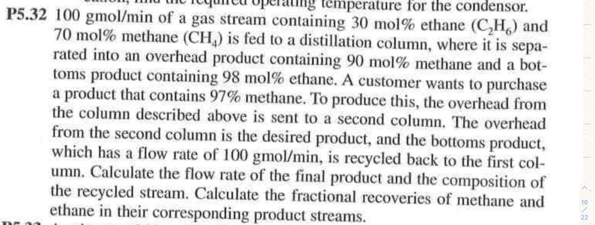 temperature for the condensor.
P5.32 100 gmol/min of a gas stream containing 30 mol% ethane (C,H,) and
70 mol% methane (CH,) is fed to a distillation column, where it is sepa-
rated into an overhead product containing 90 mol% methane and a bot-
toms product containing 98 mol% ethane. A customer wants to purchase
a product that contains 97% methane. To produce this, the overhead from
the column described above is sent to a second column. The overhead
from the second column is the desired product, and the bottoms product,
which has a flow rate of 100 gmol/min, is recycled back to the first col-
umn. Calculate the flow rate of the final product and the composition of
the recycled stream. Calculate the fractional recoveries of methane and
ethane in their corresponding product streams.
10
22
