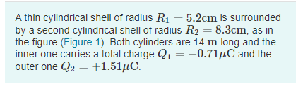 A thin cylindrical shell of radius R = 5.2cm is surrounded
by a second cylindrical shell of radius R2 = 8.3cm, as in
the figure (Figure 1). Both cylinders are 14 m long and the
inner one carries a total charge Q1 =-0.71µC and the
outer one Q2 = +1.51µC.
