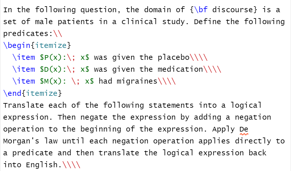 In the following question, the domain of {\bf discourse} is a
set of male patients in a clinical study. Define the following
predicates:\\
\begin{itemize}
\item SP(x):\; x$ was given the placebo\\\\
\item $D(x):\; x$ was given the medication\\\\
\item $M(x): \; x$ had migraines\\\\
\end{itemize}
Translate each of the following statements into a logical
expression. Then negate the expression by adding a negation
operation to the beginning of the expression. Apply De
Morgan's law until each negation operation applies directly to
a predicate and then translate the logical expression back
into English.\\\)
