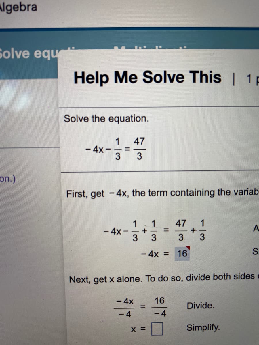 algebra
Solve equ
Help Me Solve This | 1p
Solve the equation.
1
47
- 4x -
3
3
on.)
First, get -4x, the term containing the variab
47 1
1
- 4x
1
+ -
%3D
+.
3
3
3.
3
- 4x =
16
Si
Next, get x alone. To do so, divide both sides
-4x
16
Divide.
%3D
- 4
4
X =
Simplify.
