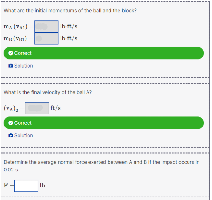 What are the initial momentums of the ball and the block?
ma (VA1)
lb-ft/s
mg (VB1)
lb-ft/s
O Correct
A Solution
What is the final velocity of the ball A?
(VA)2
ft/s
O Correct
a Solution
Determine the average normal force exerted between A and B if the impact occurs in
0.02 s.
F
lb
