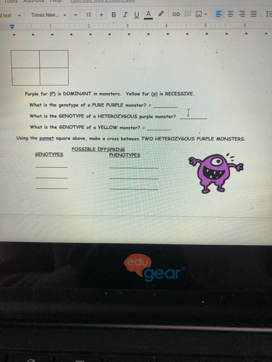 188IS
Add-oIS
al text
BIUA
E E E E
Times New.
12
1
4.
Purple fur (P) is DOMINANT in monsters. Yellow fur (p) is RECESSIVE.
What is the genotype of a PURE PURPLE monster? =
What is the GENOTYPE of a HETEROZYGOUS purple monster?
What is the GENOTYPE of a YELLOW monster?
Using the punnet square above, make a cross between TWO HETEROZYGOUS PURPLE MONSTERS.
POSSIBLE OFFSPRING
GENOTYPES
PHENOTYPES
edu
gear
El
