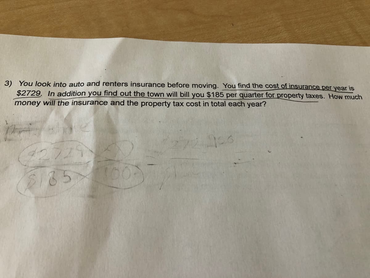 3) You look into auto and renters insurance before moving. You find the cost of insurance per year is
$2729. In addition you find out the town will bill you $185 per quarter for property taxes. How much
money will the insurance and the property tax cost in total each year?
185
100
