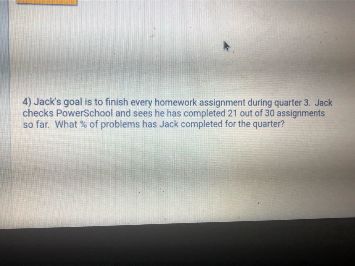 4) Jack's goal is to finish every homework assignment during quarter 3. Jack
checks PowerSchool and sees he has completed 21 out of 30 assignments
so far. What % of problems has Jack completed for the quarter?
