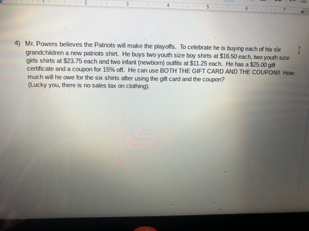 2
3
5
6
4) Mr. Powers believes the Patriots will make the playoffs. To celebrate he is buying each of his six
grandchildren a new patriots shirt. He buys two youth size boy shirts at $16.50 each, two youth size
girls shirts at $23.75 each and two infant (newborn) outfits at $11.25 each. He has a $25.00 gift
certificate and a coupon for 15% off. He can use BOTH THE GIFT CARD AND THE COUPON! How
much will he owe for the six shirts after using the gift card and the coupon?
(Lucky you, there is no sales tax on clothing).
