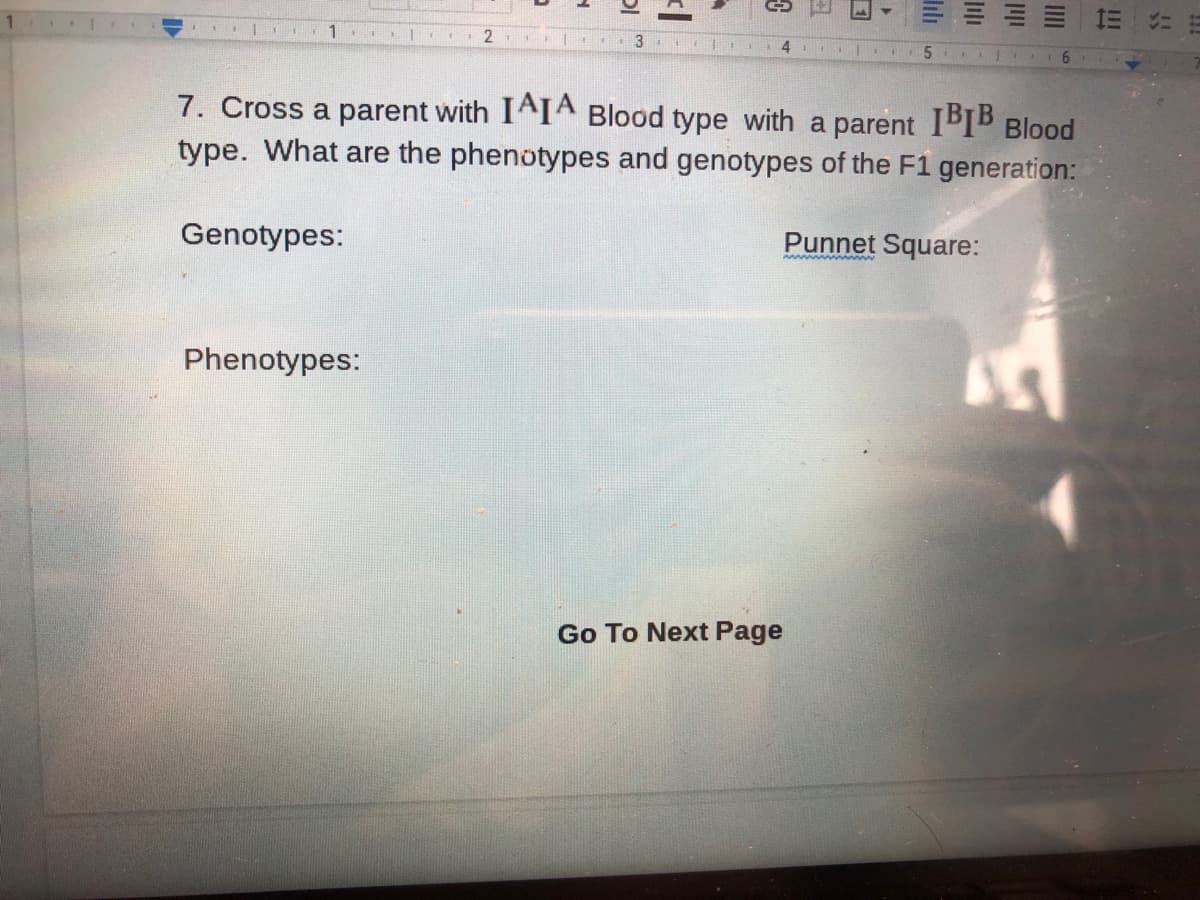 1 .
2.
4
7. Cross a parent with IAIA Blood type with a parent IBIB Blood
type. What are the phenotypes and genotypes of the F1 generation:
Genotypes:
Punnet Square:
Phenotypes:
Go To Next Page
lılı
