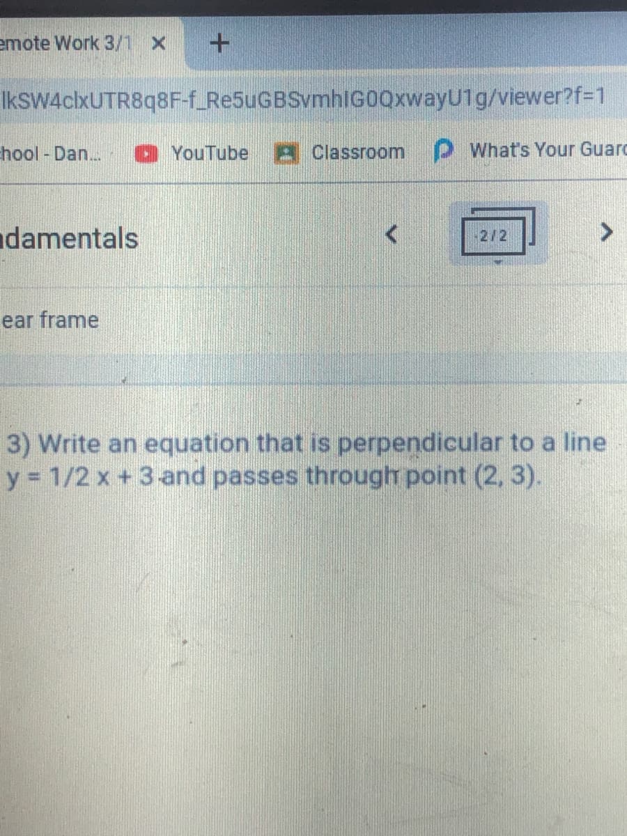 emote Work 3/1 x
+
IkSW4clxUTR8q8F-f_Re5uGBSvmhIG0QxwayU1g/viewer?f=1
hool - Dan..
O YouTube A Classroom P What's Your Guarc
damentals
2/2
>
ear frame
3) Write an equation that is perpendicular to a line
y 1/2 x +3 and passes through point (2, 3).
